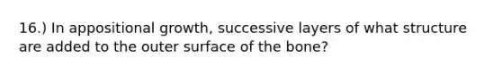 16.) In appositional growth, successive layers of what structure are added to the outer surface of the bone?