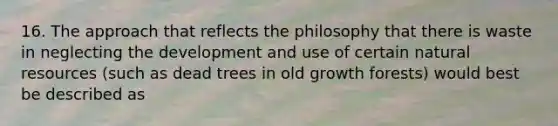 16. The approach that reflects the philosophy that there is waste in neglecting the development and use of certain natural resources (such as dead trees in old growth forests) would best be described as