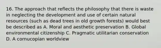 16. The approach that reflects the philosophy that there is waste in neglecting the development and use of certain natural resources (such as dead trees in old growth forests) would best be described as A. Moral and aesthetic preservation B. Global environmental citizenship C. Pragmatic utilitarian conservation D. A cornucopian worldview