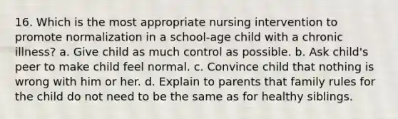 16. Which is the most appropriate nursing intervention to promote normalization in a school-age child with a chronic illness? a. Give child as much control as possible. b. Ask child's peer to make child feel normal. c. Convince child that nothing is wrong with him or her. d. Explain to parents that family rules for the child do not need to be the same as for healthy siblings.