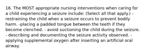 16. The MOST appropriate nursing interventions when caring for a child experiencing a seizure include: (Select all that apply.) -restraining the child when a seizure occurs to prevent bodily harm. -placing a padded tongue between the teeth if they become clenched. - avoid suctioning the child during the seizure. - describing and documenting the seizure activity observed. - applying supplemental oxygen after inserting an artificial oral airway.