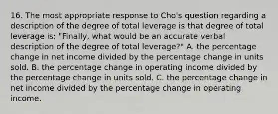 16. The most appropriate response to Cho's question regarding a description of the degree of total leverage is that degree of total leverage is: "Finally, what would be an accurate verbal description of the degree of total leverage?" A. the percentage change in net income divided by the percentage change in units sold. B. the percentage change in operating income divided by the percentage change in units sold. C. the percentage change in net income divided by the percentage change in operating income.