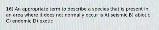 16) An appropriate term to describe a species that is present in an area where it does not normally occur is A) seismic B) abiotic C) endemic D) exotic