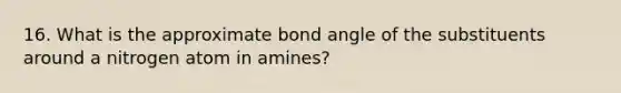 16. What is the approximate bond angle of the substituents around a nitrogen atom in amines?