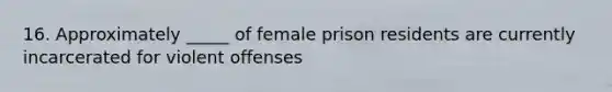 16. Approximately _____ of female prison residents are currently incarcerated for violent offenses