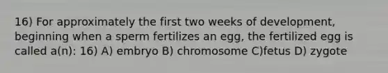 16) For approximately the first two weeks of development, beginning when a sperm fertilizes an egg, the fertilized egg is called a(n): 16) A) embryo B) chromosome C)fetus D) zygote