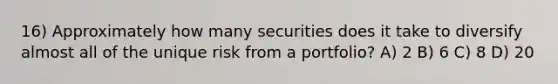 16) Approximately how many securities does it take to diversify almost all of the unique risk from a portfolio? A) 2 B) 6 C) 8 D) 20