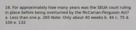 16. For approximately how many years was the SEUA court ruling in place before being overturned by the McCarran-Ferguson Act? a. Less than one p. 265 Note: Only about 40 weeks b. 44 c. 75 d. 100 e. 132