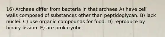 16) Archaea differ from bacteria in that archaea A) have cell walls composed of substances other than peptidoglycan. B) lack nuclei. C) use organic compounds for food. D) reproduce by binary fission. E) are prokaryotic.