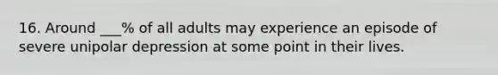 16. Around ___% of all adults may experience an episode of severe unipolar depression at some point in their lives.