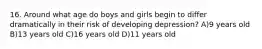 16. Around what age do boys and girls begin to differ dramatically in their risk of developing depression? A)9 years old B)13 years old C)16 years old D)11 years old