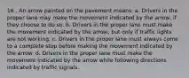 16 . An arrow painted on the pavement means: a. Drivers in the proper lane may make the movement indicated by the arrow, if they choose to do so. b. Drivers in the proper lane must make the movement indicated by the arrow, but only if traffic lights are not working. c. Drivers in the proper lane must always come to a complete stop before making the movement indicated by the arrow. d. Drivers in the proper lane must make the movement indicated by the arrow while following directions indicated by traffic signals.