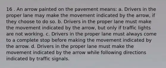 16 . An arrow painted on the pavement means: a. Drivers in the proper lane may make the movement indicated by the arrow, if they choose to do so. b. Drivers in the proper lane must make the movement indicated by the arrow, but only if traffic lights are not working. c. Drivers in the proper lane must always come to a complete stop before making the movement indicated by the arrow. d. Drivers in the proper lane must make the movement indicated by the arrow while following directions indicated by traffic signals.