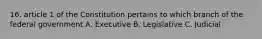 16. article 1 of the Constitution pertains to which branch of the federal government A. Executive B. Legislative C. Judicial