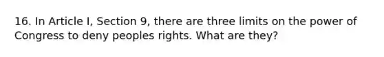 16. In Article I, Section 9, there are three limits on the power of Congress to deny peoples rights. What are they?