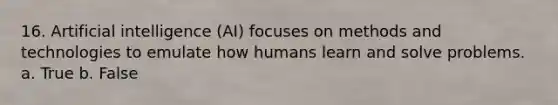 16. Artificial intelligence (AI) focuses on methods and technologies to emulate how humans learn and solve problems. a. True b. False