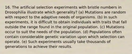 16. The artificial selection experiments with bristle numbers in Drosophilia illustrate which generality? (a) Mutations are random with respect to the adaptive needs of organisms. (b) In such experiments, it is difficult to obtain individuals with traits that fall outside the range found in the original population. (c) Mutations occur to suit the needs of the population. (d) Populations often contain considerable genetic variation upon which selection can operate. (e) Such experiments usually take thousands of generations to achieve their results.