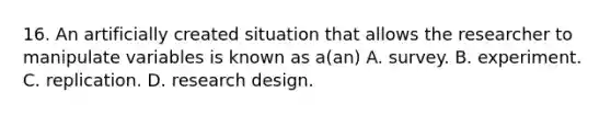 16. An artificially created situation that allows the researcher to manipulate variables is known as a(an) A. survey. B. experiment. C. replication. D. research design.