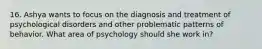 16. Ashya wants to focus on the diagnosis and treatment of psychological disorders and other problematic patterns of behavior. What area of psychology should she work in?