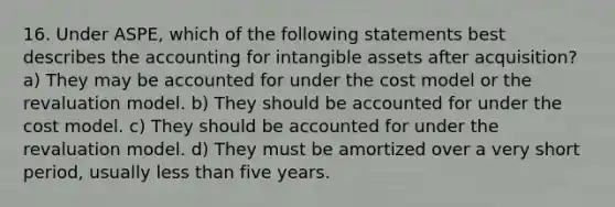 16. Under ASPE, which of the following statements best describes the accounting for <a href='https://www.questionai.com/knowledge/kfaeAOzavC-intangible-assets' class='anchor-knowledge'>intangible assets</a> after acquisition? a) They may be accounted for under the cost model or the revaluation model. b) They should be accounted for under the cost model. c) They should be accounted for under the revaluation model. d) They must be amortized over a very short period, usually <a href='https://www.questionai.com/knowledge/k7BtlYpAMX-less-than' class='anchor-knowledge'>less than</a> five years.