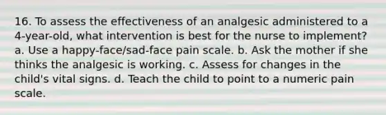 16. To assess the effectiveness of an analgesic administered to a 4-year-old, what intervention is best for the nurse to implement? a. Use a happy-face/sad-face pain scale. b. Ask the mother if she thinks the analgesic is working. c. Assess for changes in the child's vital signs. d. Teach the child to point to a numeric pain scale.