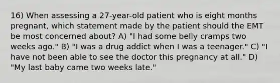 16) When assessing a 27-year-old patient who is eight months pregnant, which statement made by the patient should the EMT be most concerned about? A) "I had some belly cramps two weeks ago." B) "I was a drug addict when I was a teenager." C) "I have not been able to see the doctor this pregnancy at all." D) "My last baby came two weeks late."