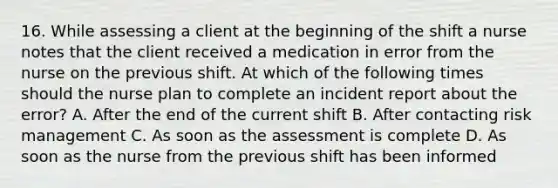 16. While assessing a client at the beginning of the shift a nurse notes that the client received a medication in error from the nurse on the previous shift. At which of the following times should the nurse plan to complete an incident report about the error? A. After the end of the current shift B. After contacting risk management C. As soon as the assessment is complete D. As soon as the nurse from the previous shift has been informed