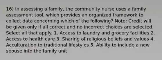 16) In assessing a family, the community nurse uses a family assessment tool, which provides an organized framework to collect data concerning which of the following? Note: Credit will be given only if all correct and no incorrect choices are selected. Select all that apply. 1. Access to laundry and grocery facilities 2. Access to health care 3. Sharing of religious beliefs and values 4. Acculturation to traditional lifestyles 5. Ability to include a new spouse into the family unit