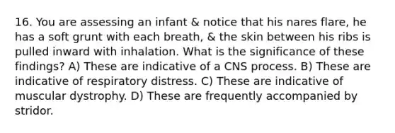 16. You are assessing an infant & notice that his nares flare, he has a soft grunt with each breath, & the skin between his ribs is pulled inward with inhalation. What is the significance of these findings? A) These are indicative of a CNS process. B) These are indicative of respiratory distress. C) These are indicative of muscular dystrophy. D) These are frequently accompanied by stridor.