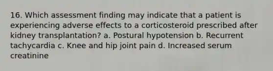 16. Which assessment finding may indicate that a patient is experiencing adverse effects to a corticosteroid prescribed after kidney transplantation? a. Postural hypotension b. Recurrent tachycardia c. Knee and hip joint pain d. Increased serum creatinine