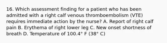 16. Which assessment finding for a patient who has been admitted with a right calf venous thromboembolism (VTE) requires immediate action by the nurse? A. Report of right calf pain B. Erythema of right lower leg C. New onset shortness of breath D. Temperature of 100.4° F (38° C)