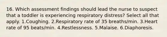 16. Which assessment findings should lead the nurse to suspect that a toddler is experiencing respiratory distress? Select all that apply. 1.Coughing. 2.Respiratory rate of 35 breaths/min. 3.Heart rate of 95 beats/min. 4.Restlessness. 5.Malaise. 6.Diaphoresis.