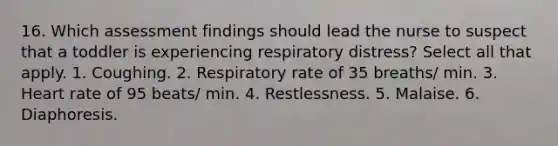 16. Which assessment findings should lead the nurse to suspect that a toddler is experiencing respiratory distress? Select all that apply. 1. Coughing. 2. Respiratory rate of 35 breaths/ min. 3. Heart rate of 95 beats/ min. 4. Restlessness. 5. Malaise. 6. Diaphoresis.