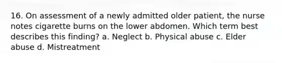 16. On assessment of a newly admitted older patient, the nurse notes cigarette burns on the lower abdomen. Which term best describes this finding? a. Neglect b. Physical abuse c. Elder abuse d. Mistreatment