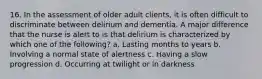 16. In the assessment of older adult clients, it is often difficult to discriminate between delirium and dementia. A major difference that the nurse is alert to is that delirium is characterized by which one of the following? a. Lasting months to years b. Involving a normal state of alertness c. Having a slow progression d. Occurring at twilight or in darkness