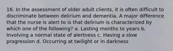 16. In the assessment of older adult clients, it is often difficult to discriminate between delirium and dementia. A major difference that the nurse is alert to is that delirium is characterized by which one of the following? a. Lasting months to years b. Involving a normal state of alertness c. Having a slow progression d. Occurring at twilight or in darkness