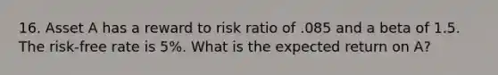 16. Asset A has a reward to risk ratio of .085 and a beta of 1.5. The risk-free rate is 5%. What is the expected return on A?