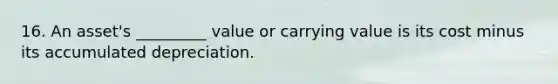 16. An asset's _________ value or carrying value is its cost minus its accumulated depreciation.