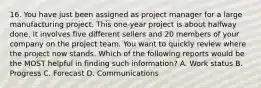 16. You have just been assigned as project manager for a large manufacturing project. This one-year project is about halfway done. It involves five different sellers and 20 members of your company on the project team. You want to quickly review where the project now stands. Which of the following reports would be the MOST helpful in finding such information? A. Work status B. Progress C. Forecast D. Communications