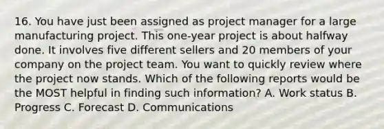 16. You have just been assigned as project manager for a large manufacturing project. This one-year project is about halfway done. It involves five different sellers and 20 members of your company on the project team. You want to quickly review where the project now stands. Which of the following reports would be the MOST helpful in finding such information? A. Work status B. Progress C. Forecast D. Communications