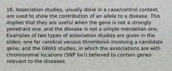 16. Association studies, usually done in a case/control context, are used to show the contribution of an allele to a disease. This implies that they are useful when the gene is not a strongly penetrant one, and the disease is not a simple mendelian one. Examples of two types of association studies are given in the slides: one for cerebral venous thrombosis involving a candidate gene; and the GWAS studies, in which the associations are with chromosomal locations (SNP loci) believed to contain genes relevant to the diseases.