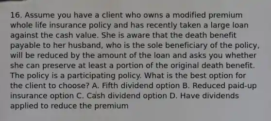 16. Assume you have a client who owns a modified premium whole life insurance policy and has recently taken a large loan against the cash value. She is aware that the death benefit payable to her husband, who is the sole beneficiary of the policy, will be reduced by the amount of the loan and asks you whether she can preserve at least a portion of the original death benefit. The policy is a participating policy. What is the best option for the client to choose? A. Fifth dividend option B. Reduced paid-up insurance option C. Cash dividend option D. Have dividends applied to reduce the premium