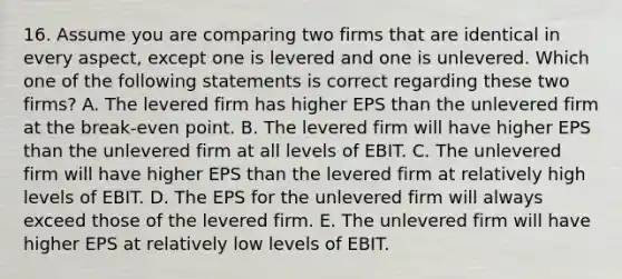 16. Assume you are comparing two firms that are identical in every aspect, except one is levered and one is unlevered. Which one of the following statements is correct regarding these two firms? A. The levered firm has higher EPS than the unlevered firm at the break-even point. B. The levered firm will have higher EPS than the unlevered firm at all levels of EBIT. C. The unlevered firm will have higher EPS than the levered firm at relatively high levels of EBIT. D. The EPS for the unlevered firm will always exceed those of the levered firm. E. The unlevered firm will have higher EPS at relatively low levels of EBIT.