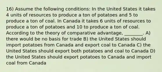 16) Assume the following conditions: In the United States it takes 4 units of resources to produce a ton of potatoes and 5 to produce a ton of coal. In Canada it takes 6 units of resources to produce a ton of potatoes and 10 to produce a ton of coal. According to the theory of comparative advantage, ________. A) there would be no basis for trade B) the United States should import potatoes from Canada and export coal to Canada C) the United States should export both potatoes and coal to Canada D) the United States should export potatoes to Canada and import coal from Canada