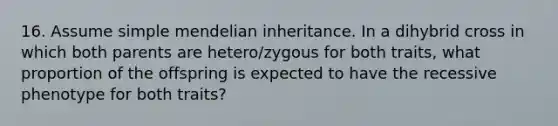 16. Assume simple mendelian inheritance. In a dihybrid cross in which both parents are hetero/zygous for both traits, what proportion of the offspring is expected to have the recessive phenotype for both traits?