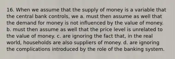 16. When we assume that the supply of money is a variable that the central bank controls, we a. must then assume as well that the demand for money is not influenced by the value of money. b. must then assume as well that the price level is unrelated to the value of money. c. are ignoring the fact that, in the real world, households are also suppliers of money. d. are ignoring the complications introduced by the role of the banking system.