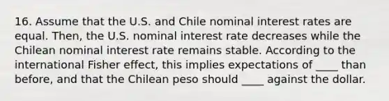 16. Assume that the U.S. and Chile nominal interest rates are equal. Then, the U.S. nominal interest rate decreases while the Chilean nominal interest rate remains stable. According to the international Fisher effect, this implies expectations of ____ than before, and that the Chilean peso should ____ against the dollar.