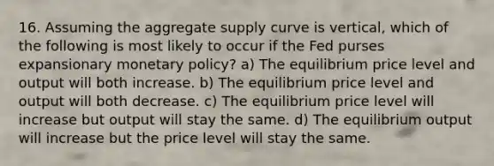 16. Assuming the aggregate supply curve is vertical, which of the following is most likely to occur if the Fed purses expansionary monetary policy? a) The equilibrium price level and output will both increase. b) The equilibrium price level and output will both decrease. c) The equilibrium price level will increase but output will stay the same. d) The equilibrium output will increase but the price level will stay the same.