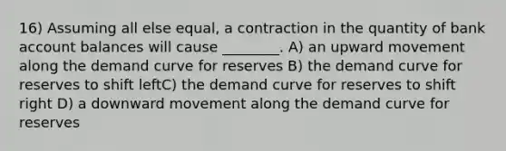 16) Assuming all else equal, a contraction in the quantity of bank account balances will cause ________. A) an upward movement along the demand curve for reserves B) the demand curve for reserves to shift leftC) the demand curve for reserves to shift right D) a downward movement along the demand curve for reserves