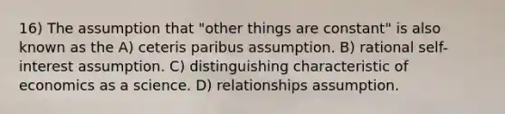 16) The assumption that "other things are constant" is also known as the A) ceteris paribus assumption. B) rational self-interest assumption. C) distinguishing characteristic of economics as a science. D) relationships assumption.